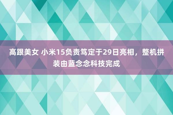 高跟美女 小米15负责笃定于29日亮相，整机拼装由蓝念念科技完成