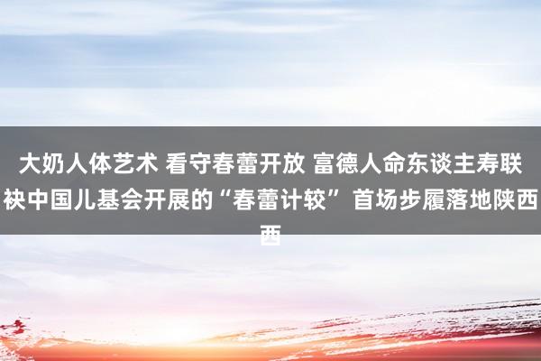 大奶人体艺术 看守春蕾开放 富德人命东谈主寿联袂中国儿基会开展的“春蕾计较” 首场步履落地陕西