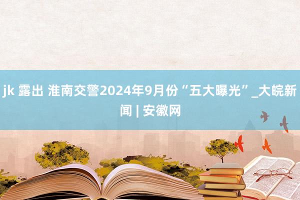 jk 露出 淮南交警2024年9月份“五大曝光”_大皖新闻 | 安徽网