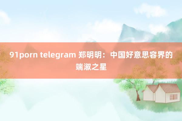 91porn telegram 郑明明：中国好意思容界的端淑之星