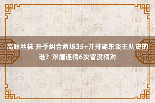 高跟丝袜 开季纠合两场35+并排湖东谈主队史的谁？浓眉连猜6次皆没猜对