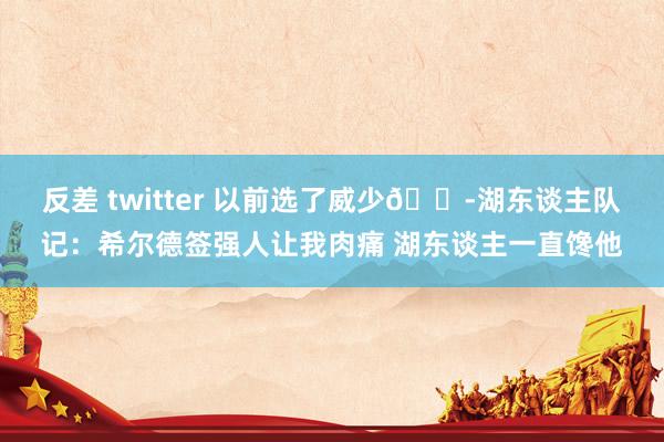 反差 twitter 以前选了威少😭湖东谈主队记：希尔德签强人让我肉痛 湖东谈主一直馋他