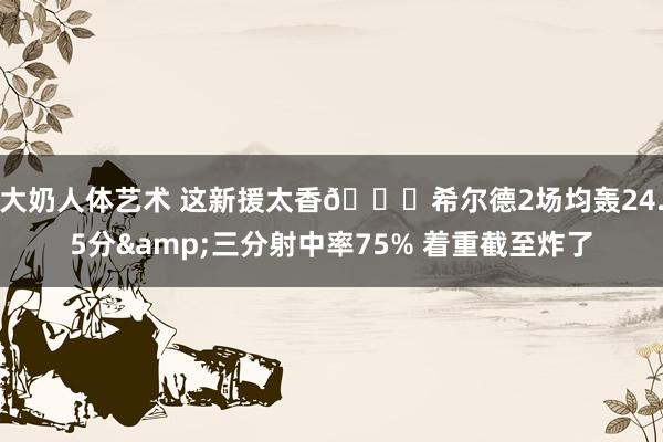 大奶人体艺术 这新援太香🌊希尔德2场均轰24.5分&三分射中率75% 着重截至炸了