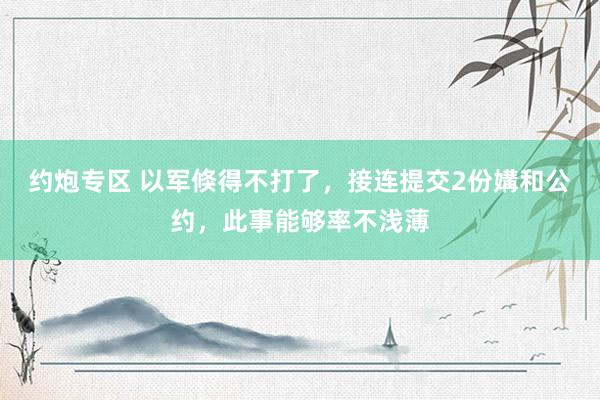 约炮专区 以军倏得不打了，接连提交2份媾和公约，此事能够率不浅薄