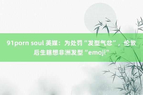 91porn soul 英媒：为处罚“发型气忿”，伦敦后生瞎想非洲发型“emoji”