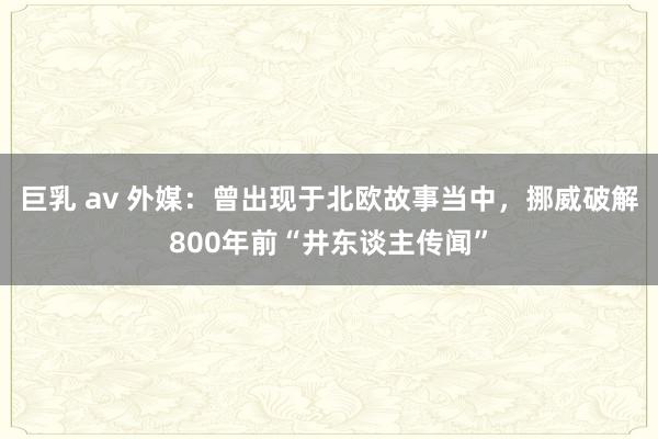 巨乳 av 外媒：曾出现于北欧故事当中，挪威破解800年前“井东谈主传闻”