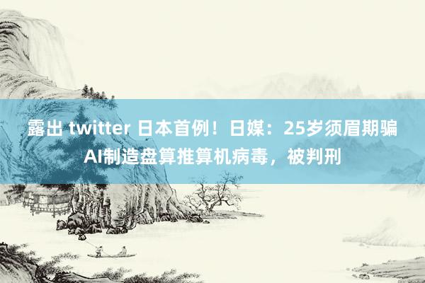 露出 twitter 日本首例！日媒：25岁须眉期骗AI制造盘算推算机病毒，被判刑