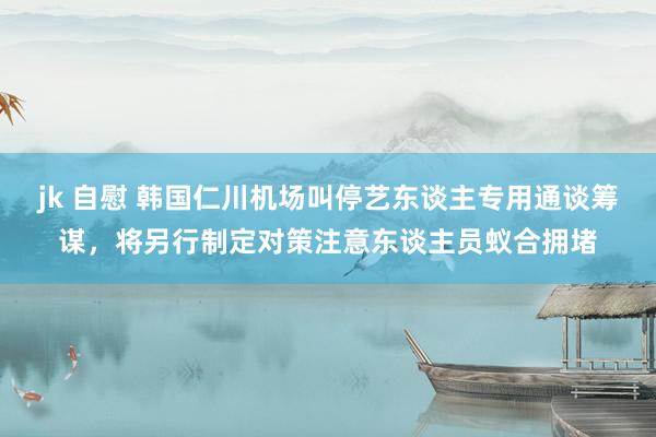 jk 自慰 韩国仁川机场叫停艺东谈主专用通谈筹谋，将另行制定对策注意东谈主员蚁合拥堵