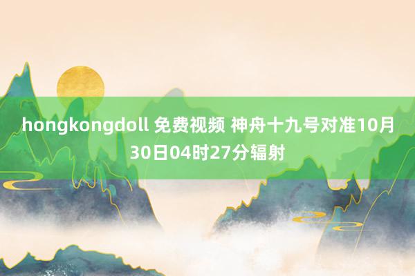 hongkongdoll 免费视频 神舟十九号对准10月30日04时27分辐射