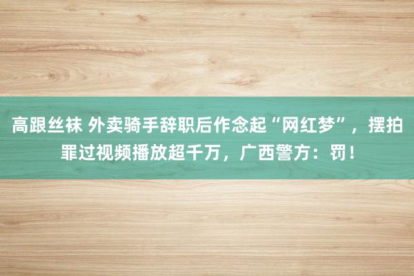 高跟丝袜 外卖骑手辞职后作念起“网红梦”，摆拍罪过视频播放超千万，广西警方：罚！