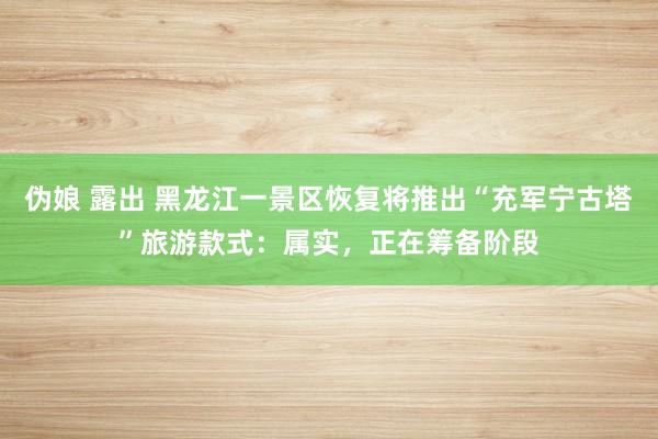 伪娘 露出 黑龙江一景区恢复将推出“充军宁古塔”旅游款式：属实，正在筹备阶段