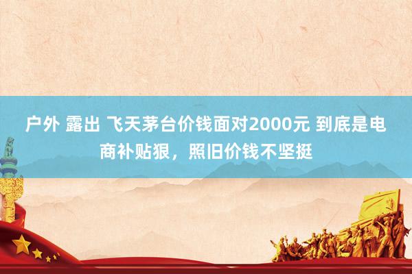 户外 露出 飞天茅台价钱面对2000元 到底是电商补贴狠，照旧价钱不坚挺