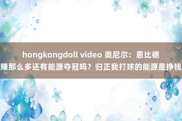 hongkongdoll video 奥尼尔：恩比德赚那么多还有能源夺冠吗？归正我打球的能源是挣钱