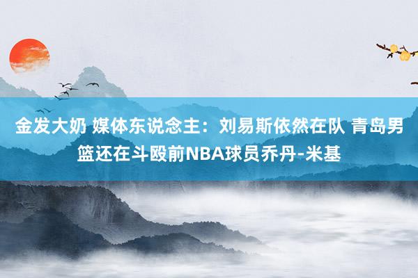 金发大奶 媒体东说念主：刘易斯依然在队 青岛男篮还在斗殴前NBA球员乔丹-米基