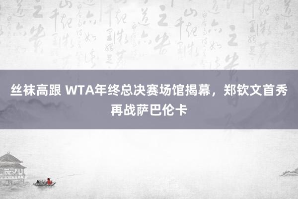 丝袜高跟 WTA年终总决赛场馆揭幕，郑钦文首秀再战萨巴伦卡