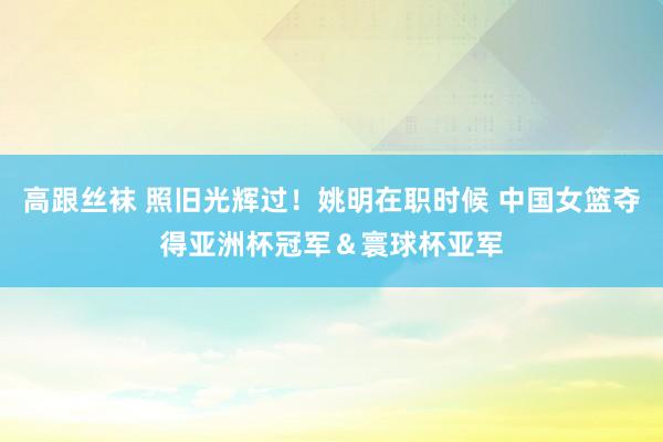 高跟丝袜 照旧光辉过！姚明在职时候 中国女篮夺得亚洲杯冠军＆寰球杯亚军