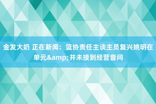 金发大奶 正在新闻：篮协责任主谈主员复兴姚明在单元&并未接到经营音问