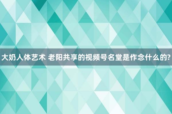 大奶人体艺术 老阳共享的视频号名堂是作念什么的?