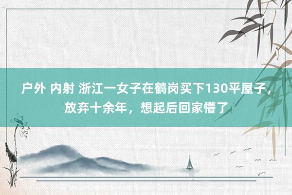 户外 内射 浙江一女子在鹤岗买下130平屋子，放弃十余年，想起后回家懵了