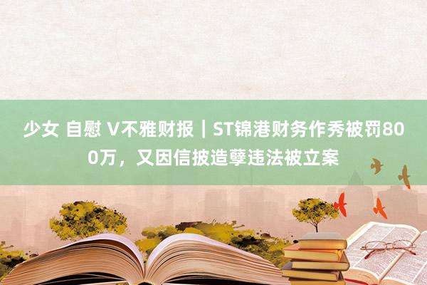 少女 自慰 V不雅财报｜ST锦港财务作秀被罚800万，又因信披造孽违法被立案