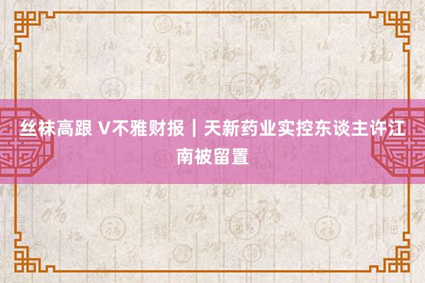 丝袜高跟 V不雅财报｜天新药业实控东谈主许江南被留置