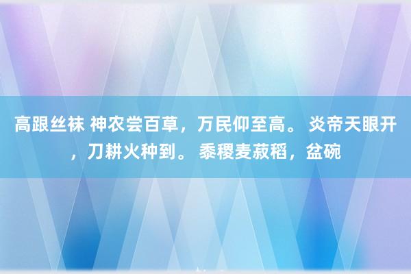 高跟丝袜 神农尝百草，万民仰至高。 炎帝天眼开，刀耕火种到。 黍稷麦菽稻，盆碗