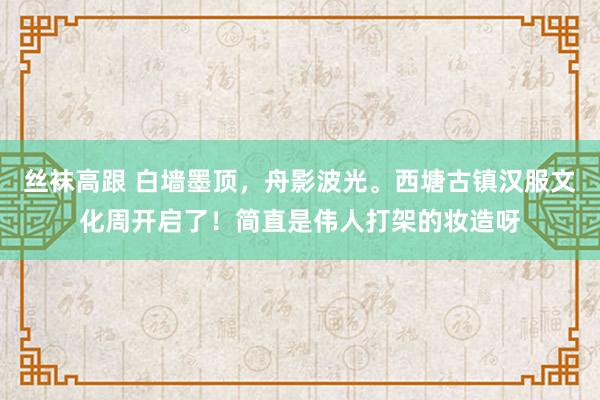 丝袜高跟 白墙墨顶，舟影波光。西塘古镇汉服文化周开启了！简直是伟人打架的妆造呀