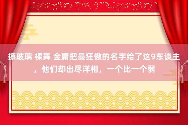 擦玻璃 裸舞 金庸把最狂傲的名字给了这9东谈主，他们却出尽洋相，一个比一个弱