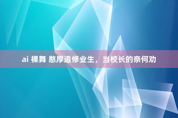 ai 裸舞 憨厚追修业生，当校长的奈何劝