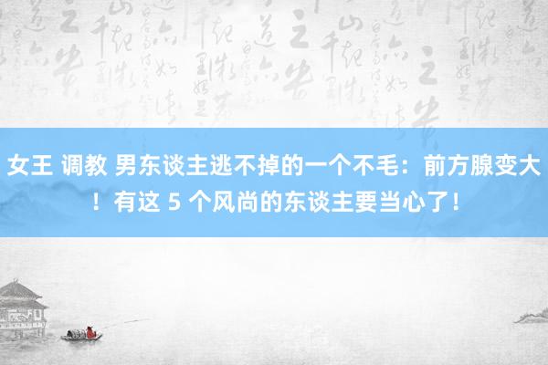 女王 调教 男东谈主逃不掉的一个不毛：前方腺变大！有这 5 个风尚的东谈主要当心了！