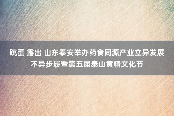 跳蛋 露出 山东泰安举办药食同源产业立异发展不异步履暨第五届泰山黄精文化节