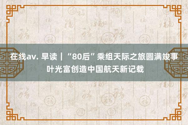 在线av. 早读｜“80后”乘组天际之旅圆满竣事 叶光富创造中国航天新记载