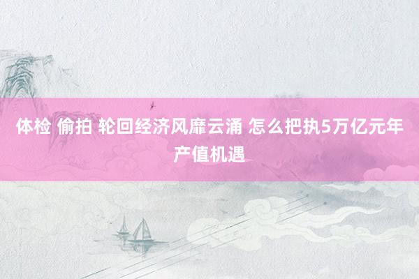 体检 偷拍 轮回经济风靡云涌 怎么把执5万亿元年产值机遇