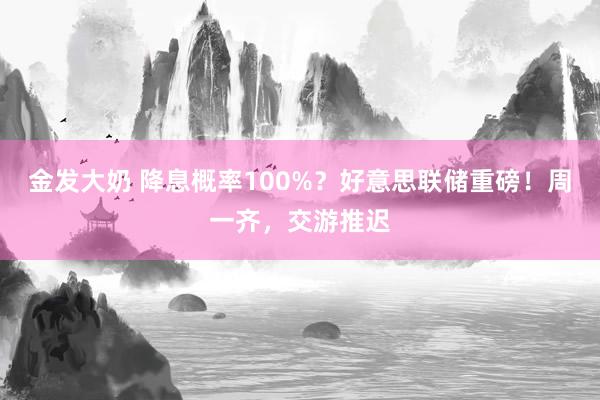 金发大奶 降息概率100%？好意思联储重磅！周一齐，交游推迟