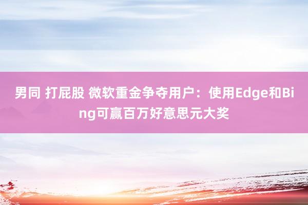 男同 打屁股 微软重金争夺用户：使用Edge和Bing可赢百万好意思元大奖