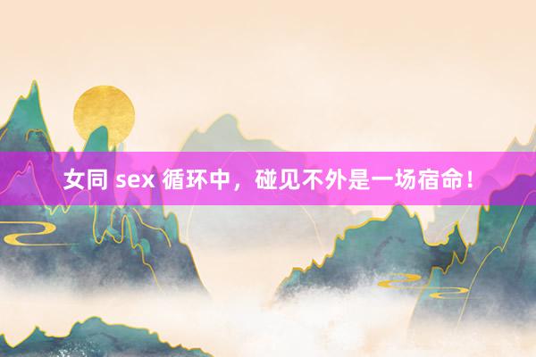 女同 sex 循环中，碰见不外是一场宿命！