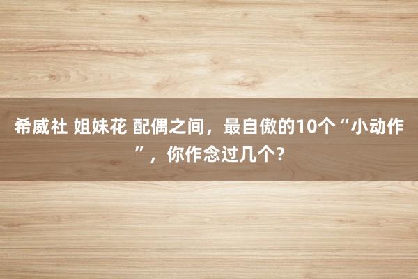 希威社 姐妹花 配偶之间，最自傲的10个“小动作”，你作念过几个？