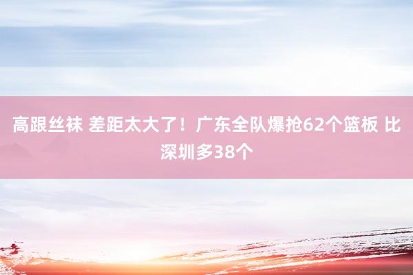 高跟丝袜 差距太大了！广东全队爆抢62个篮板 比深圳多38个