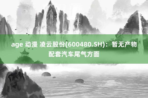 age 动漫 凌云股份(600480.SH)：暂无产物配套汽车尾气方面