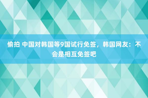 偷拍 中国对韩国等9国试行免签，韩国网友：不会是相互免签吧