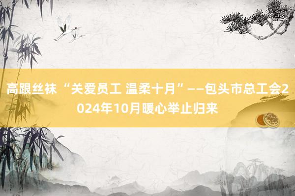 高跟丝袜 “关爱员工 温柔十月”——包头市总工会2024年10月暖心举止归来