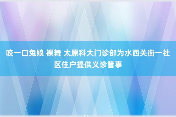 咬一口兔娘 裸舞 太原科大门诊部为水西关街一社区住户提供义诊管事