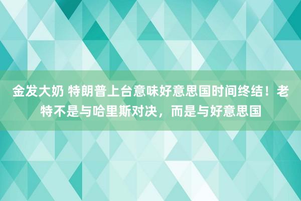 金发大奶 特朗普上台意味好意思国时间终结！老特不是与哈里斯对决，而是与好意思国