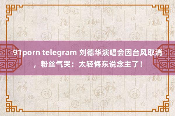 91porn telegram 刘德华演唱会因台风取消，粉丝气哭：太轻侮东说念主了！