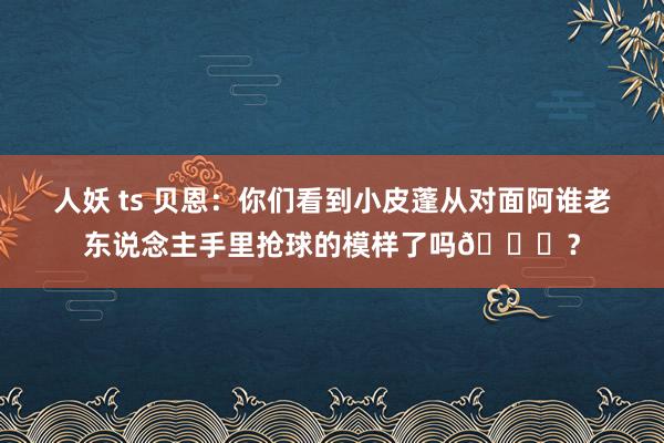 人妖 ts 贝恩：你们看到小皮蓬从对面阿谁老东说念主手里抢球的模样了吗😂？