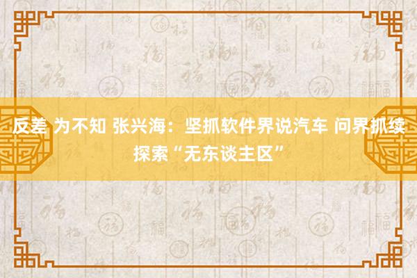 反差 为不知 张兴海：坚抓软件界说汽车 问界抓续探索“无东谈主区”