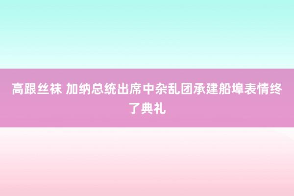 高跟丝袜 加纳总统出席中杂乱团承建船埠表情终了典礼