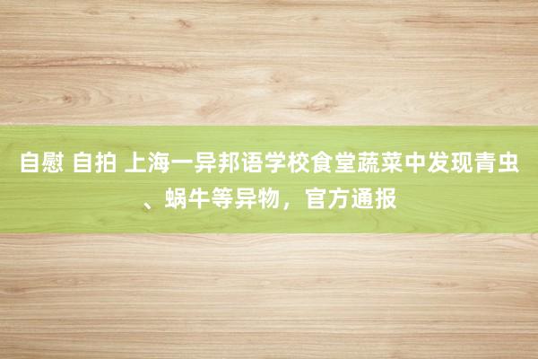 自慰 自拍 上海一异邦语学校食堂蔬菜中发现青虫、蜗牛等异物，官方通报