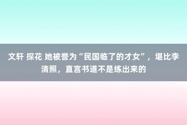 文轩 探花 她被誉为“民国临了的才女”，堪比李清照，直言书道不是练出来的