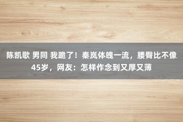 陈凯歌 男同 我跪了！秦岚体魄一流，腰臀比不像45岁，网友：怎样作念到又厚又薄